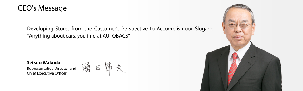 CEO's Message Developing Stores from the Customer's Perspective to Accomplish our Slogan: 'Anything about cars, you find at AUTOBACS' Setsuo Wakuda Representative Director and Chief Executive Officer