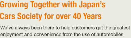 Growing Together with Japan’s 
Cars Society for over 40 Years We’ve always been there to help customers get the greatest enjoyment and convenience from the use of automobiles.