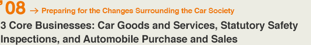 '08 Preparing for the Changes Surrounding the Car Society 3 Core Businesses: Car Goods and Services, Statutory Safety Inspections, and Automobile Purchase and Sales