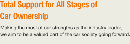 Total Support for All Stages of Car Ownership Making the most of our strengths as the industry leader, we aim to be a valued part of the car society going forward.