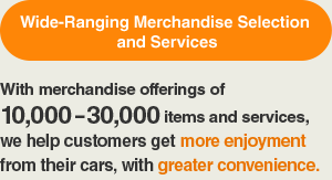 Wide-Ranging Merchandise Selection and Services: With merchandise offerings of 10,000 – 30,000 items and services, we help customers get more enjoyment from their cars, with greater convenience.