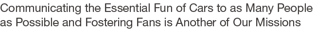 Communicating the Essential Fun of Cars to as Many People as Possible and Fostering Fans is Another of Our Missions