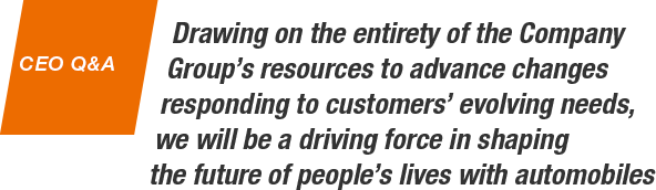 CEO Q&A Drawing on the entirety of the Company Group’s resources to advance changes responding to customers’ evolving needs, we will be a driving force in shaping the future of people’s lives with automobiles