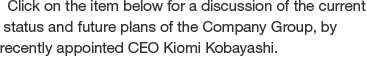 Click on the item below for a discussion of the current status and future plans of the Company Group, by recently appointed CEO Kiomi Kobayashi.