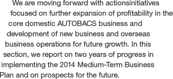 We are moving forward with actionsinitiatives  focused on further expansion of profitability in the core domestic AUTOBACS business and development of new business and overseas business operations for future growth. In this section, we report on two years of progress in implementing the 2014 Medium-Term Business Plan and on prospects for the future.