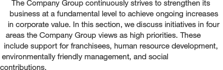 The Company Group continuously strives to strengthen its business at a fundamental level to achieve ongoing increases in corporate value. In this section, we discuss initiatives in four areas the Company Group views as high priorities. These include Supporting Franchisees, human resource development, environmentally friendly management, and social contributions.